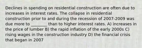 Declines in spending on residential construction are often due to increases in interest rates. The collapse in residential construction prior to and during the recession of 2007-2009 was due more to ________ than to higher interest rates. A) increases in the price of lumber B) the rapid inflation of the early 2000s C) rising wages in the construction industry D) the financial crisis that began in 2007