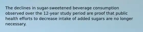 The declines in sugar-sweetened beverage consumption observed over the 12-year study period are proof that public health efforts to decrease intake of added sugars are no longer necessary.