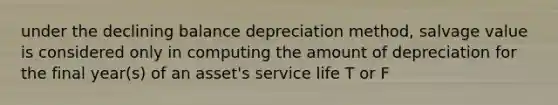 under the declining balance depreciation method, salvage value is considered only in computing the amount of depreciation for the final year(s) of an asset's service life T or F