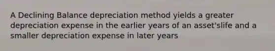 A Declining Balance depreciation method yields a greater depreciation expense in the earlier years of an asset'slife and a smaller depreciation expense in later years