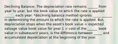 Declining Balance: The depreciation rate remains ______ from year to year, but the book value to which the rate is applied ______ each year. *declining balance method ignores _____ ______ in determining the amount to which the rate is applied. But, depreciation stops when the asset's book value = expected salvage value book value for year 1 = cost of the ______ book value in subsequent years, is the difference between _____ and accumulated depreciation at the beginning of the year.