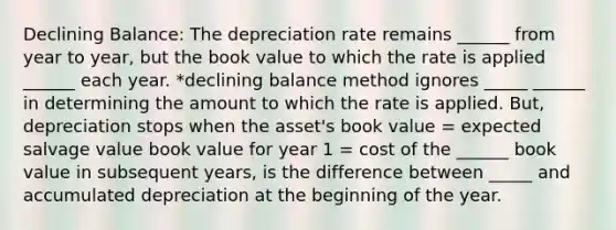 Declining Balance: The depreciation rate remains ______ from year to year, but the book value to which the rate is applied ______ each year. *declining balance method ignores _____ ______ in determining the amount to which the rate is applied. But, depreciation stops when the asset's book value = expected salvage value book value for year 1 = cost of the ______ book value in subsequent years, is the difference between _____ and accumulated depreciation at the beginning of the year.