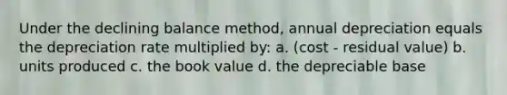 Under the declining balance method, annual depreciation equals the depreciation rate multiplied by: a. (cost - residual value) b. units produced c. the book value d. the depreciable base