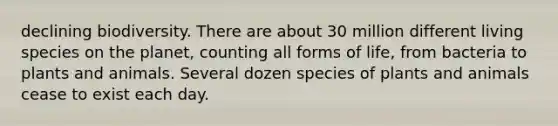 declining biodiversity. There are about 30 million different living species on the planet, counting all forms of life, from bacteria to plants and animals. Several dozen species of plants and animals cease to exist each day.