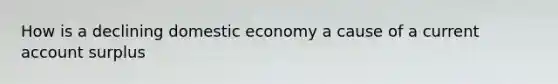 How is a declining domestic economy a cause of a current account surplus