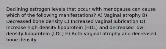 Declining estrogen levels that occur with menopause can cause which of the following manifestations? A) Vaginal atrophy B) Decreased bone density C) Increased vaginal lubrication D) Increase high-density lipoprotein (HDL) and decreased low-density lipoprotein (LDL) E) Both vaginal atrophy and decreased bone density