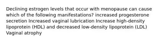 Declining estrogen levels that occur with menopause can cause which of the following manifestations? increased progesterone secretion Increased vaginal lubrication Increase high-density lipoprotein (HDL) and decreased low-density lipoprotein (LDL) Vaginal atrophy