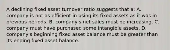 A declining fixed asset turnover ratio suggests that a: A. company is not as efficient in using its fixed assets as it was in previous periods. B. company's net sales must be increasing. C. company must have purchased some intangible assets. D. company's beginning fixed asset balance must be greater than its ending fixed asset balance.