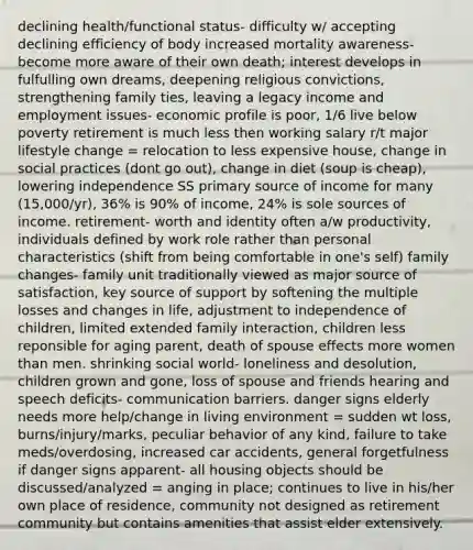 declining health/functional status- difficulty w/ accepting declining efficiency of body increased mortality awareness- become more aware of their own death; interest develops in fulfulling own dreams, deepening religious convictions, strengthening family ties, leaving a legacy income and employment issues- economic profile is poor, 1/6 live below poverty retirement is much less then working salary r/t major lifestyle change = relocation to less expensive house, change in social practices (dont go out), change in diet (soup is cheap), lowering independence SS primary source of income for many (15,000/yr), 36% is 90% of income, 24% is sole sources of income. retirement- worth and identity often a/w productivity, individuals defined by work role rather than personal characteristics (shift from being comfortable in one's self) family changes- family unit traditionally viewed as major source of satisfaction, key source of support by softening the multiple losses and changes in life, adjustment to independence of children, limited extended family interaction, children less reponsible for aging parent, death of spouse effects more women than men. shrinking social world- loneliness and desolution, children grown and gone, loss of spouse and friends hearing and speech deficits- communication barriers. danger signs elderly needs more help/change in living environment = sudden wt loss, burns/injury/marks, peculiar behavior of any kind, failure to take meds/overdosing, increased car accidents, general forgetfulness if danger signs apparent- all housing objects should be discussed/analyzed = anging in place; continues to live in his/her own place of residence, community not designed as retirement community but contains amenities that assist elder extensively.