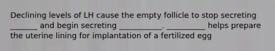 Declining levels of LH cause the empty follicle to stop secreting _______ and begin secreting ___________. __________ helps prepare the uterine lining for implantation of a fertilized egg