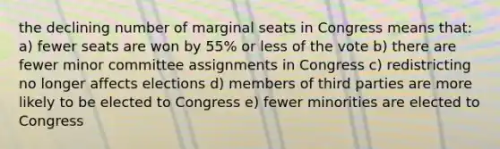 the declining number of marginal seats in Congress means that: a) fewer seats are won by 55% or less of the vote b) there are fewer minor committee assignments in Congress c) redistricting no longer affects elections d) members of third parties are more likely to be elected to Congress e) fewer minorities are elected to Congress