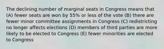 The declining number of marginal seats in Congress means that (A) fewer seats are won by 55% or less of the vote (B) there are fewer minor committee assignments in Congress (C) redistricting no longer affects elections (D) members of third parties are more likely to be elected to Congress (E) fewer minorities are elected to Congress