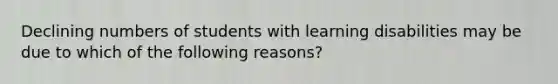 Declining numbers of students with learning disabilities may be due to which of the following reasons?