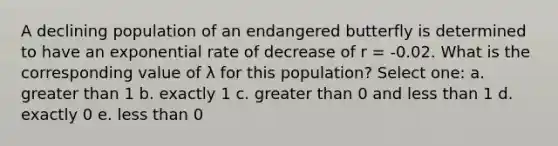 A declining population of an endangered butterfly is determined to have an exponential rate of decrease of r = -0.02. What is the corresponding value of λ for this population? Select one: a. greater than 1 b. exactly 1 c. greater than 0 and less than 1 d. exactly 0 e. less than 0