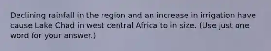 Declining rainfall in the region and an increase in irrigation have cause Lake Chad in west central Africa to in size. (Use just one word for your answer.)