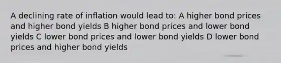 A declining rate of inflation would lead to: A higher bond prices and higher bond yields B higher bond prices and lower bond yields C lower bond prices and lower bond yields D lower bond prices and higher bond yields