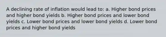 A declining rate of inflation would lead to: a. Higher bond prices and higher bond yields b. Higher bond prices and lower bond yields c. Lower bond prices and lower bond yields d. Lower bond prices and higher bond yields