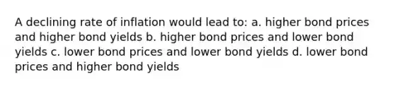 A declining rate of inflation would lead to: a. higher bond prices and higher bond yields b. higher bond prices and lower bond yields c. lower bond prices and lower bond yields d. lower bond prices and higher bond yields