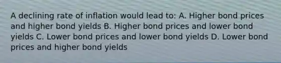 A declining rate of inflation would lead to: A. Higher bond prices and higher bond yields B. Higher bond prices and lower bond yields C. Lower bond prices and lower bond yields D. Lower bond prices and higher bond yields