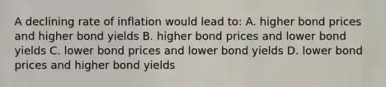 A declining rate of inflation would lead to: A. higher bond prices and higher bond yields B. higher bond prices and lower bond yields C. lower bond prices and lower bond yields D. lower bond prices and higher bond yields