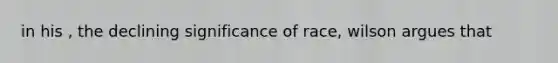 in his , the declining significance of race, wilson argues that