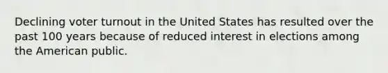 Declining voter turnout in the United States has resulted over the past 100 years because of reduced interest in elections among the American public.