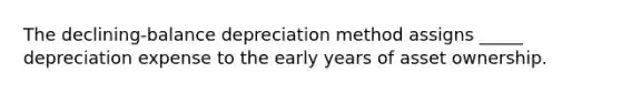 The declining-balance depreciation method assigns _____ depreciation expense to the early years of asset ownership.