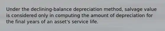 Under the declining-balance depreciation method, salvage value is considered only in computing the amount of depreciation for the final years of an asset's service life.