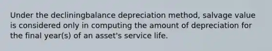 Under the decliningbalance depreciation method, salvage value is considered only in computing the amount of depreciation for the final year(s) of an asset's service life.