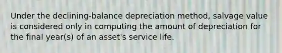 Under the declining-balance depreciation method, salvage value is considered only in computing the amount of depreciation for the final year(s) of an asset's service life.