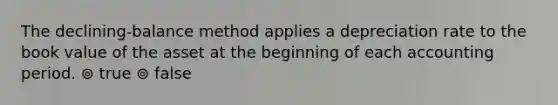 The declining-balance method applies a depreciation rate to the book value of the asset at the beginning of each accounting period. ⊚ true ⊚ false