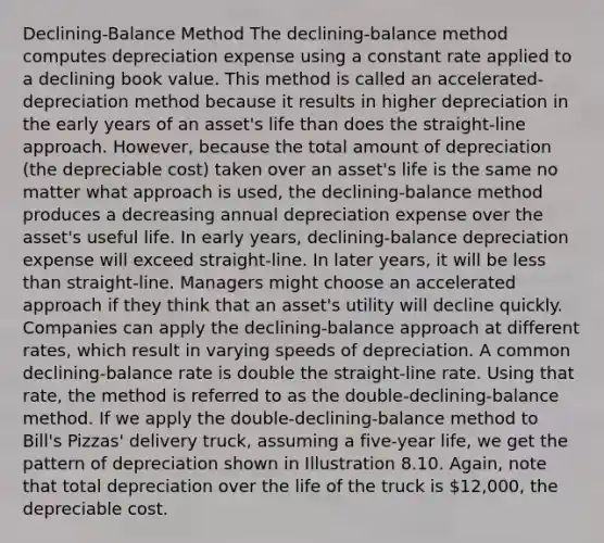 Declining-Balance Method The declining-balance method computes depreciation expense using a constant rate applied to a declining book value. This method is called an accelerated-depreciation method because it results in higher depreciation in the early years of an asset's life than does the straight-line approach. However, because the total amount of depreciation (the depreciable cost) taken over an asset's life is the same no matter what approach is used, the declining-balance method produces a decreasing annual depreciation expense over the asset's useful life. In early years, declining-balance depreciation expense will exceed straight-line. In later years, it will be <a href='https://www.questionai.com/knowledge/k7BtlYpAMX-less-than' class='anchor-knowledge'>less than</a> straight-line. Managers might choose an accelerated approach if they think that an asset's utility will decline quickly. Companies can apply the declining-balance approach at different rates, which result in varying speeds of depreciation. A common declining-balance rate is double the straight-line rate. Using that rate, the method is referred to as the double-declining-balance method. If we apply the double-declining-balance method to Bill's Pizzas' delivery truck, assuming a five-year life, we get the pattern of depreciation shown in Illustration 8.10. Again, note that total depreciation over the life of the truck is 12,000, the depreciable cost.