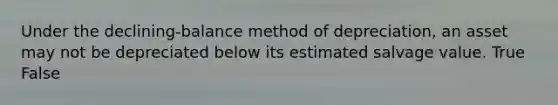 Under the declining-balance method of depreciation, an asset may not be depreciated below its estimated salvage value. True False