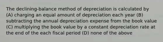 The declining-balance method of depreciation is calculated by (A) charging an equal amount of depreciation each year (B) subtracting the annual depreciation expense from the book value (C) multiplying the book value by a constant depreciation rate at the end of the each fiscal period (D) none of the above