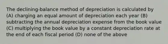 The declining-balance method of depreciation is calculated by (A) charging an equal amount of depreciation each year (B) subtracting the annual depreciation expense from the book value (C) multiplying the book value by a constant depreciation rate at the end of each fiscal period (D) none of the above