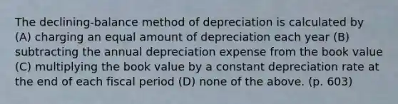 The declining-balance method of depreciation is calculated by (A) charging an equal amount of depreciation each year (B) subtracting the annual depreciation expense from the book value (C) multiplying the book value by a constant depreciation rate at the end of each fiscal period (D) none of the above. (p. 603)