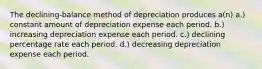 The declining-balance method of depreciation produces a(n) a.) constant amount of depreciation expense each period. b.) increasing depreciation expense each period. c.) declining percentage rate each period. d.) decreasing depreciation expense each period.