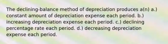 The declining-balance method of depreciation produces a(n) a.) constant amount of depreciation expense each period. b.) increasing depreciation expense each period. c.) declining percentage rate each period. d.) decreasing depreciation expense each period.