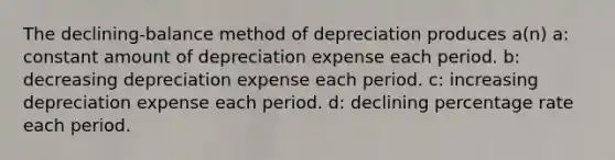 The declining-balance method of depreciation produces a(n) a: constant amount of depreciation expense each period. b: decreasing depreciation expense each period. c: increasing depreciation expense each period. d: declining percentage rate each period.