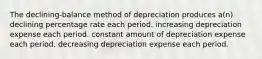 The declining-balance method of depreciation produces a(n) declining percentage rate each period. increasing depreciation expense each period. constant amount of depreciation expense each period. decreasing depreciation expense each period.