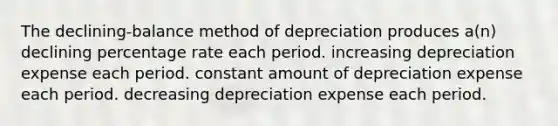 The declining-balance method of depreciation produces a(n) declining percentage rate each period. increasing depreciation expense each period. constant amount of depreciation expense each period. decreasing depreciation expense each period.