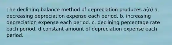 The declining-balance method of depreciation produces a(n) a. decreasing depreciation expense each period. b. increasing depreciation expense each period. c. declining percentage rate each period. d.constant amount of depreciation expense each period.