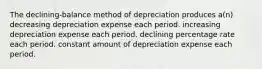 The declining-balance method of depreciation produces a(n) decreasing depreciation expense each period. increasing depreciation expense each period. declining percentage rate each period. constant amount of depreciation expense each period.