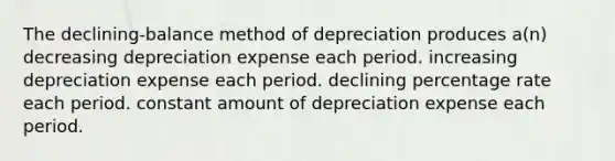 The declining-balance method of depreciation produces a(n) decreasing depreciation expense each period. increasing depreciation expense each period. declining percentage rate each period. constant amount of depreciation expense each period.