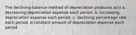 The declining-balance method of depreciation produces a(n) a. decreasing depreciation expense each period. b. increasing depreciation expense each period. c. declining percentage rate each period. d.constant amount of depreciation expense each period