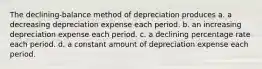 The declining-balance method of depreciation produces a. a decreasing depreciation expense each period. b. an increasing depreciation expense each period. c. a declining percentage rate each period. d. a constant amount of depreciation expense each period.