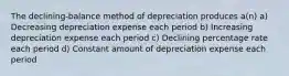 The declining-balance method of depreciation produces a(n) a) Decreasing depreciation expense each period b) Increasing depreciation expense each period c) Declining percentage rate each period d) Constant amount of depreciation expense each period