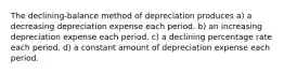 The declining-balance method of depreciation produces a) a decreasing depreciation expense each period. b) an increasing depreciation expense each period. c) a declining percentage rate each period. d) a constant amount of depreciation expense each period.