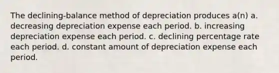 The declining-balance method of depreciation produces a(n) a. decreasing depreciation expense each period. b. increasing depreciation expense each period. c. declining percentage rate each period. d. constant amount of depreciation expense each period.