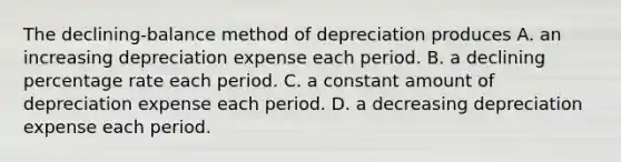 The declining-balance method of depreciation produces A. an increasing depreciation expense each period. B. a declining percentage rate each period. C. a constant amount of depreciation expense each period. D. a decreasing depreciation expense each period.